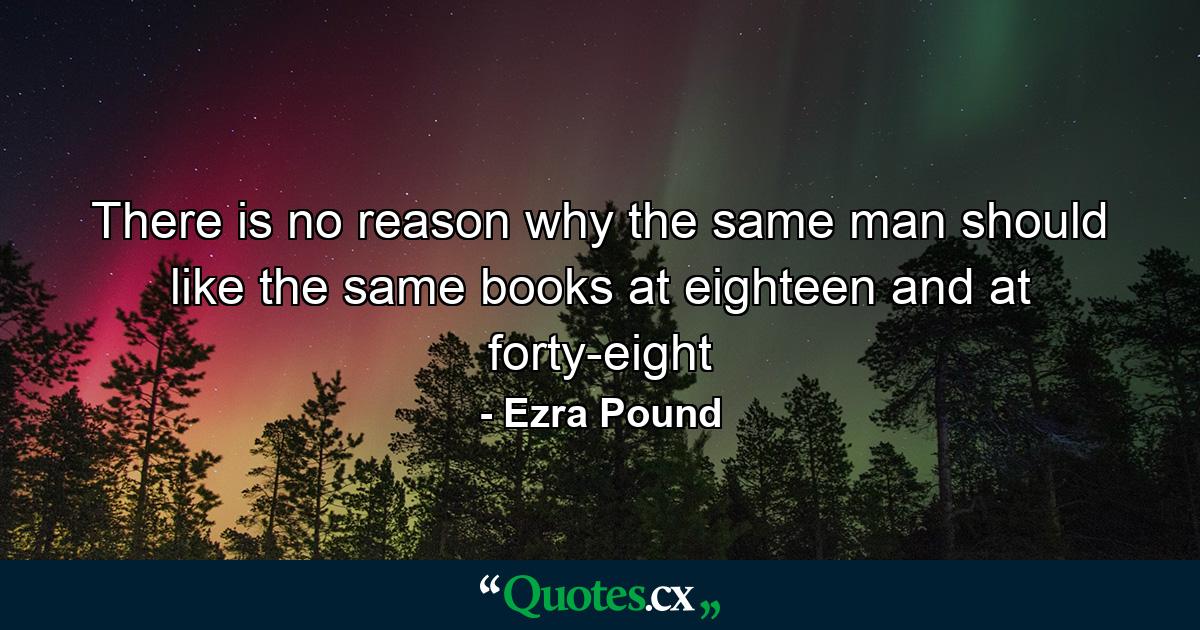 There is no reason why the same man should like the same books at eighteen and at forty-eight - Quote by Ezra Pound