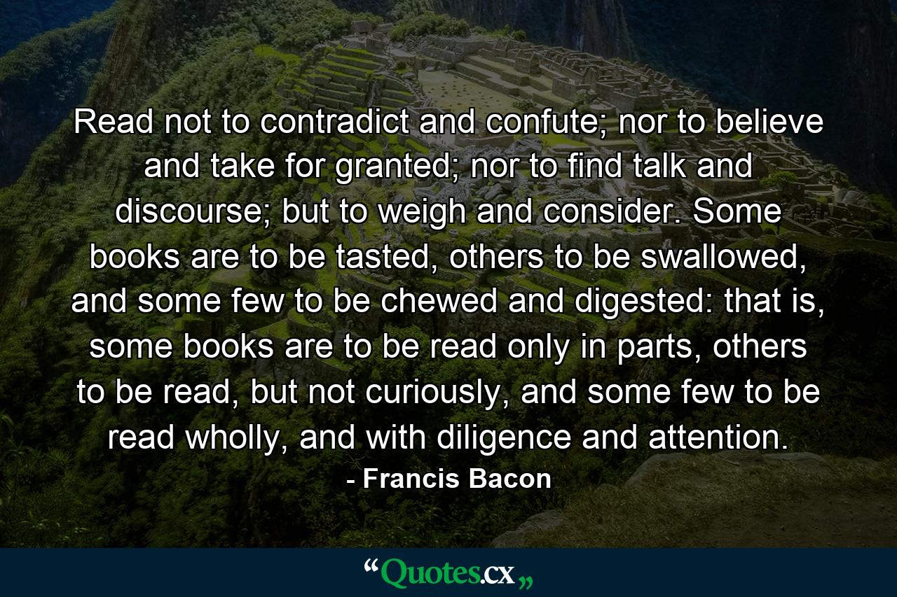 Read not to contradict and confute; nor to believe and take for granted; nor to find talk and discourse; but to weigh and consider. Some books are to be tasted, others to be swallowed, and some few to be chewed and digested: that is, some books are to be read only in parts, others to be read, but not curiously, and some few to be read wholly, and with diligence and attention. - Quote by Francis Bacon