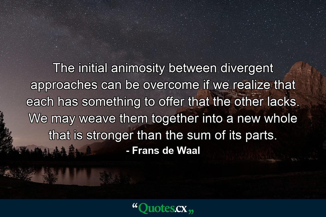 The initial animosity between divergent approaches can be overcome if we realize that each has something to offer that the other lacks. We may weave them together into a new whole that is stronger than the sum of its parts. - Quote by Frans de Waal