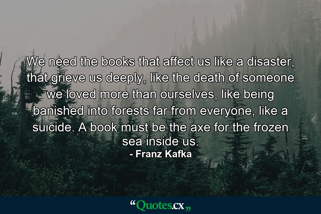 We need the books that affect us like a disaster, that grieve us deeply, like the death of someone we loved more than ourselves, like being banished into forests far from everyone, like a suicide. A book must be the axe for the frozen sea inside us. - Quote by Franz Kafka