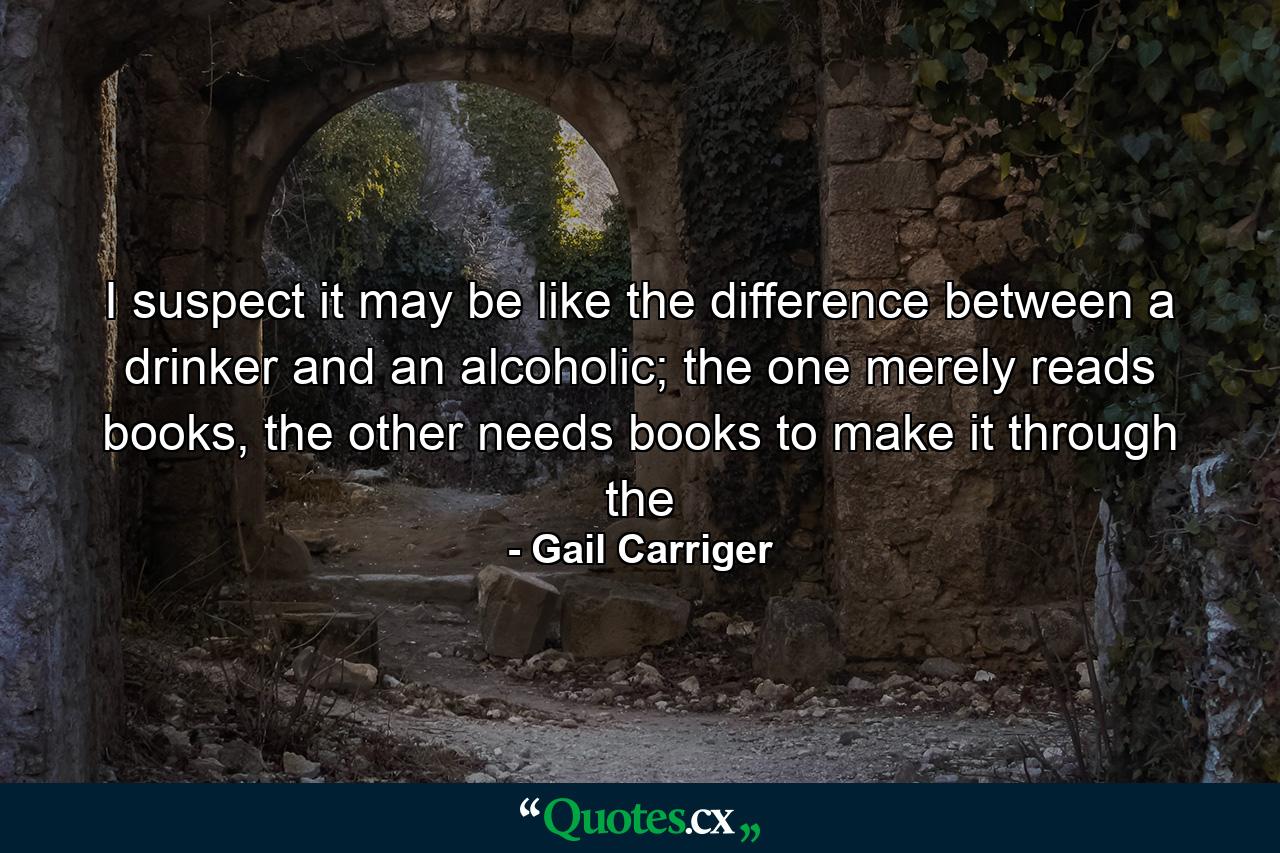 I suspect it may be like the difference between a drinker and an alcoholic; the one merely reads books, the other needs books to make it through the - Quote by Gail Carriger