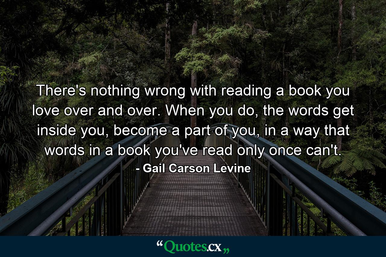 There's nothing wrong with reading a book you love over and over. When you do, the words get inside you, become a part of you, in a way that words in a book you've read only once can't. - Quote by Gail Carson Levine