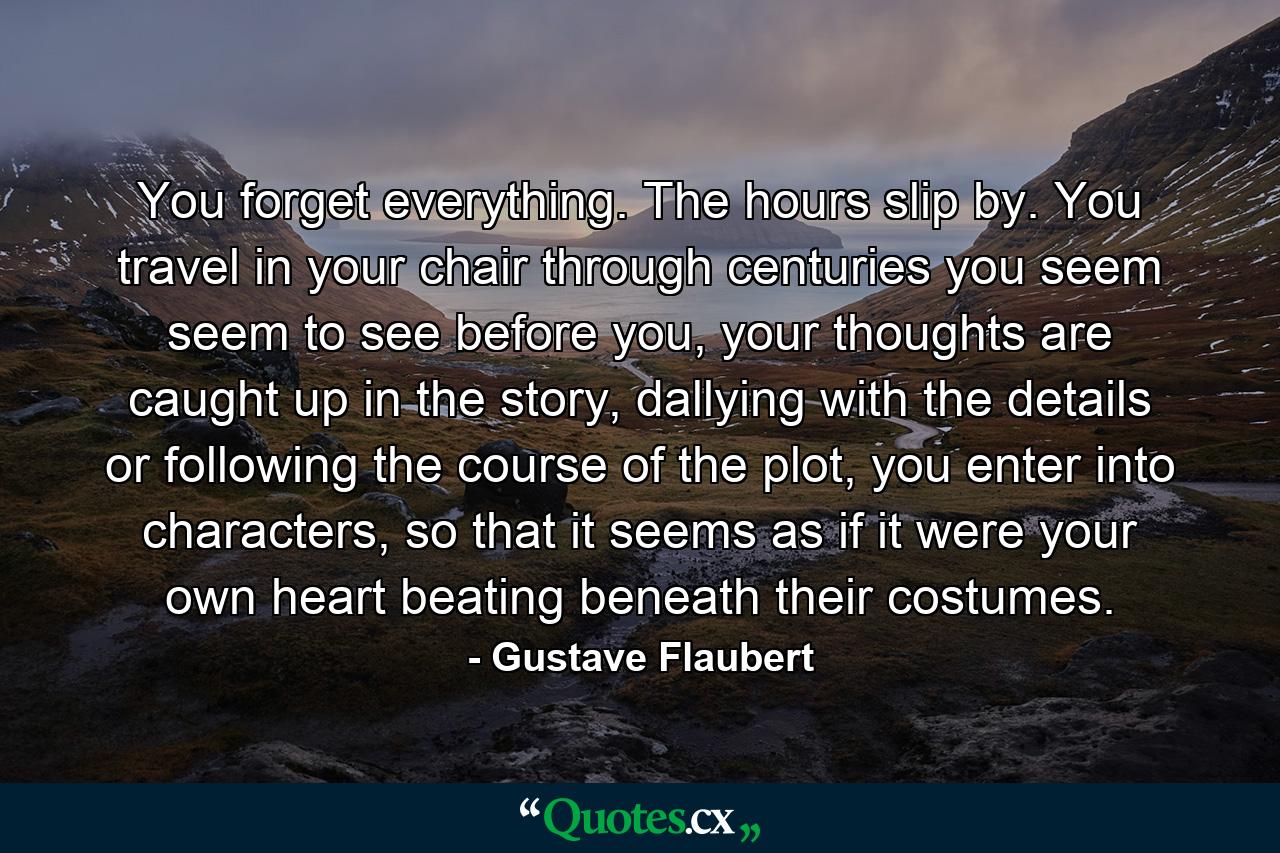 You forget everything. The hours slip by. You travel in your chair through centuries you seem seem to see before you, your thoughts are caught up in the story, dallying with the details or following the course of the plot, you enter into characters, so that it seems as if it were your own heart beating beneath their costumes. - Quote by Gustave Flaubert