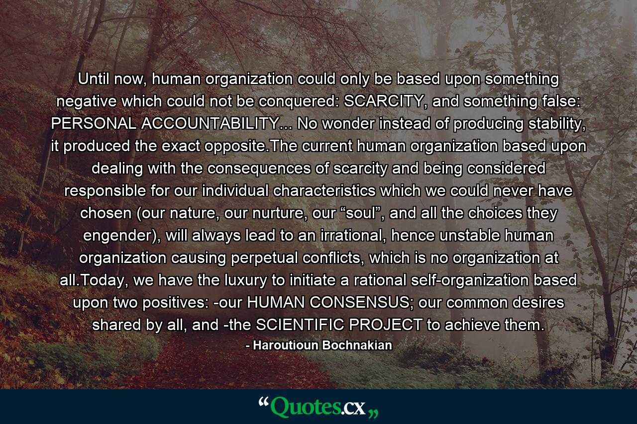 Until now, human organization could only be based upon something negative which could not be conquered: SCARCITY, and something false: PERSONAL ACCOUNTABILITY... No wonder instead of producing stability, it produced the exact opposite.The current human organization based upon dealing with the consequences of scarcity and being considered responsible for our individual characteristics which we could never have chosen (our nature, our nurture, our “soul”, and all the choices they engender), will always lead to an irrational, hence unstable human organization causing perpetual conflicts, which is no organization at all.Today, we have the luxury to initiate a rational self-organization based upon two positives: -our HUMAN CONSENSUS; our common desires shared by all, and -the SCIENTIFIC PROJECT to achieve them. - Quote by Haroutioun Bochnakian