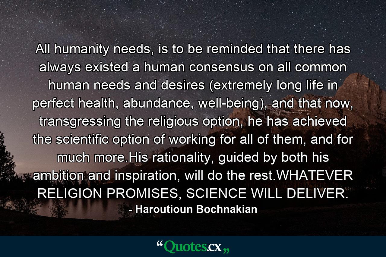 All humanity needs, is to be reminded that there has always existed a human consensus on all common human needs and desires (extremely long life in perfect health, abundance, well-being), and that now, transgressing the religious option, he has achieved the scientific option of working for all of them, and for much more.His rationality, guided by both his ambition and inspiration, will do the rest.WHATEVER RELIGION PROMISES, SCIENCE WILL DELIVER. - Quote by Haroutioun Bochnakian