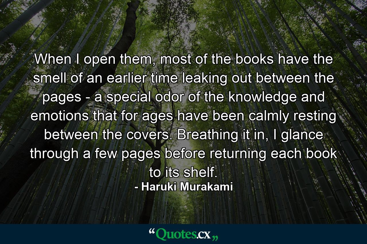 When I open them, most of the books have the smell of an earlier time leaking out between the pages - a special odor of the knowledge and emotions that for ages have been calmly resting between the covers. Breathing it in, I glance through a few pages before returning each book to its shelf. - Quote by Haruki Murakami