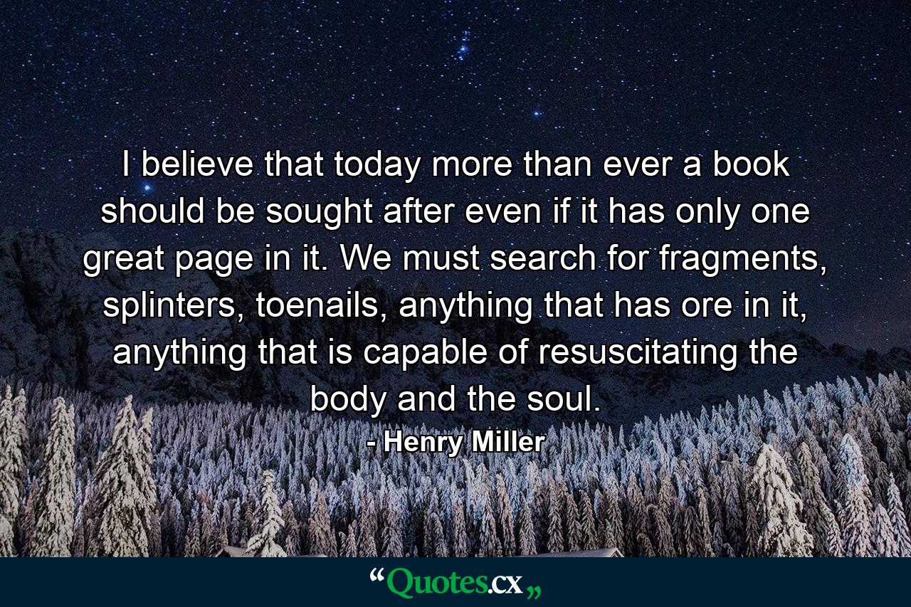 I believe that today more than ever a book should be sought after even if it has only one great page in it. We must search for fragments, splinters, toenails, anything that has ore in it, anything that is capable of resuscitating the body and the soul. - Quote by Henry Miller