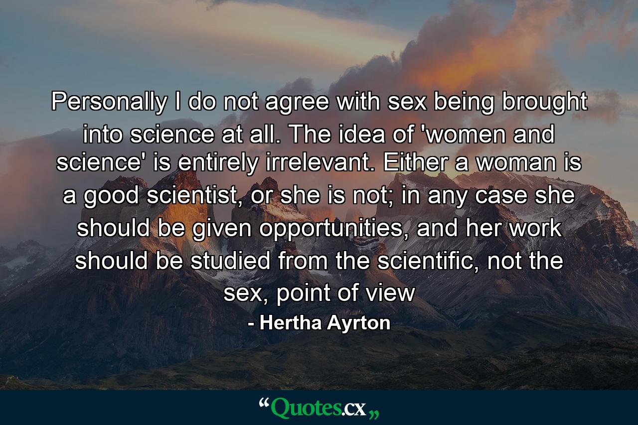 Personally I do not agree with sex being brought into science at all. The idea of 'women and science' is entirely irrelevant. Either a woman is a good scientist, or she is not; in any case she should be given opportunities, and her work should be studied from the scientific, not the sex, point of view - Quote by Hertha Ayrton