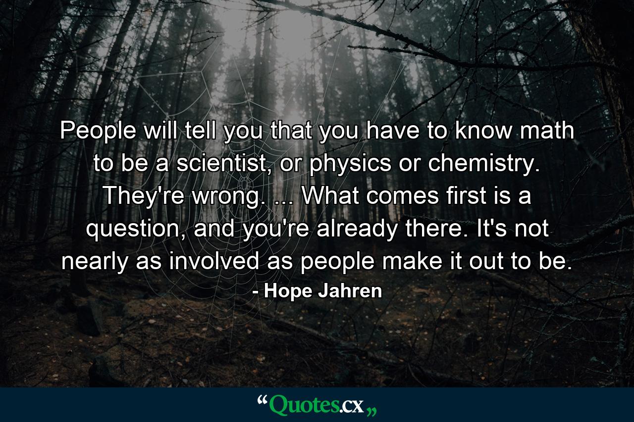 People will tell you that you have to know math to be a scientist, or physics or chemistry. They're wrong. ... What comes first is a question, and you're already there. It's not nearly as involved as people make it out to be. - Quote by Hope Jahren