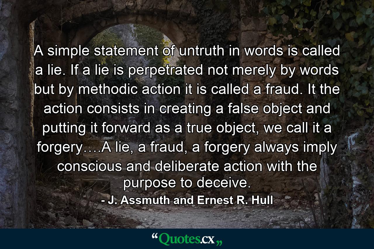 A simple statement of untruth in words is called a lie. If a lie is perpetrated not merely by words but by methodic action it is called a fraud. It the action consists in creating a false object and putting it forward as a true object, we call it a forgery….A lie, a fraud, a forgery always imply conscious and deliberate action with the purpose to deceive. - Quote by J. Assmuth and Ernest R. Hull