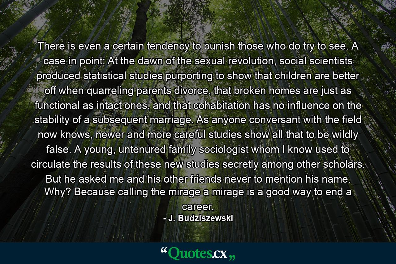 There is even a certain tendency to punish those who do try to see. A case in point: At the dawn of the sexual revolution, social scientists produced statistical studies purporting to show that children are better off when quarreling parents divorce, that broken homes are just as functional as intact ones, and that cohabitation has no influence on the stability of a subsequent marriage. As anyone conversant with the field now knows, newer and more careful studies show all that to be wildly false. A young, untenured family sociologist whom I know used to circulate the results of these new studies secretly among other scholars. But he asked me and his other friends never to mention his name. Why? Because calling the mirage a mirage is a good way to end a career. - Quote by J. Budziszewski