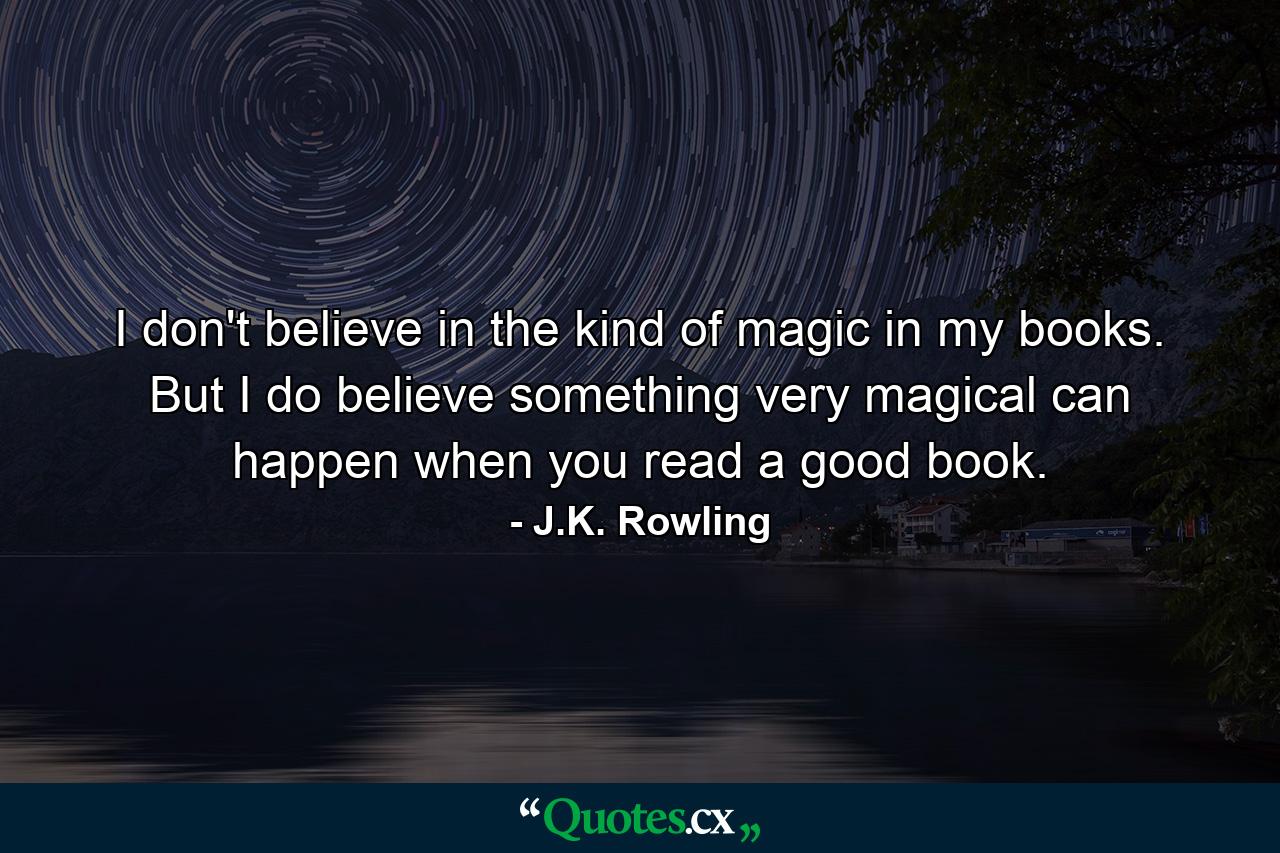 I don't believe in the kind of magic in my books. But I do believe something very magical can happen when you read a good book. - Quote by J.K. Rowling