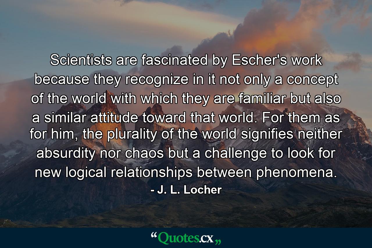 Scientists are fascinated by Escher's work because they recognize in it not only a concept of the world with which they are familiar but also a similar attitude toward that world. For them as for him, the plurality of the world signifies neither absurdity nor chaos but a challenge to look for new logical relationships between phenomena. - Quote by J. L. Locher