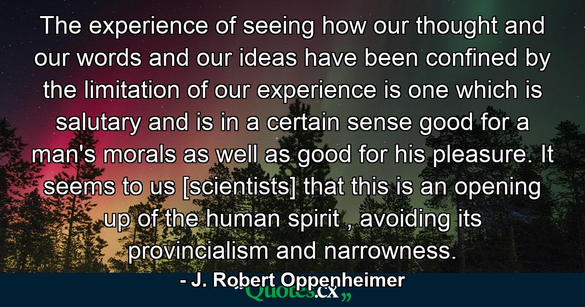 The experience of seeing how our thought and our words and our ideas have been confined by the limitation of our experience is one which is salutary and is in a certain sense good for a man's morals as well as good for his pleasure. It seems to us [scientists] that this is an opening up of the human spirit , avoiding its provincialism and narrowness. - Quote by J. Robert Oppenheimer