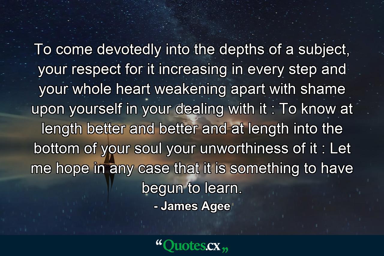 To come devotedly into the depths of a subject, your respect for it increasing in every step and your whole heart weakening apart with shame upon yourself in your dealing with it : To know at length better and better and at length into the bottom of your soul your unworthiness of it : Let me hope in any case that it is something to have begun to learn. - Quote by James Agee