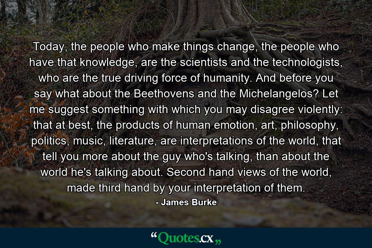 Today, the people who make things change, the people who have that knowledge, are the scientists and the technologists, who are the true driving force of humanity. And before you say what about the Beethovens and the Michelangelos? Let me suggest something with which you may disagree violently: that at best, the products of human emotion, art, philosophy, politics, music, literature, are interpretations of the world, that tell you more about the guy who's talking, than about the world he's talking about. Second hand views of the world, made third hand by your interpretation of them. - Quote by James Burke