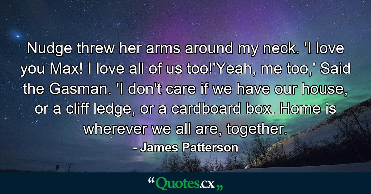 Nudge threw her arms around my neck. 'I love you Max! I love all of us too!'Yeah, me too,' Said the Gasman. 'I don't care if we have our house, or a cliff ledge, or a cardboard box. Home is wherever we all are, together. - Quote by James Patterson