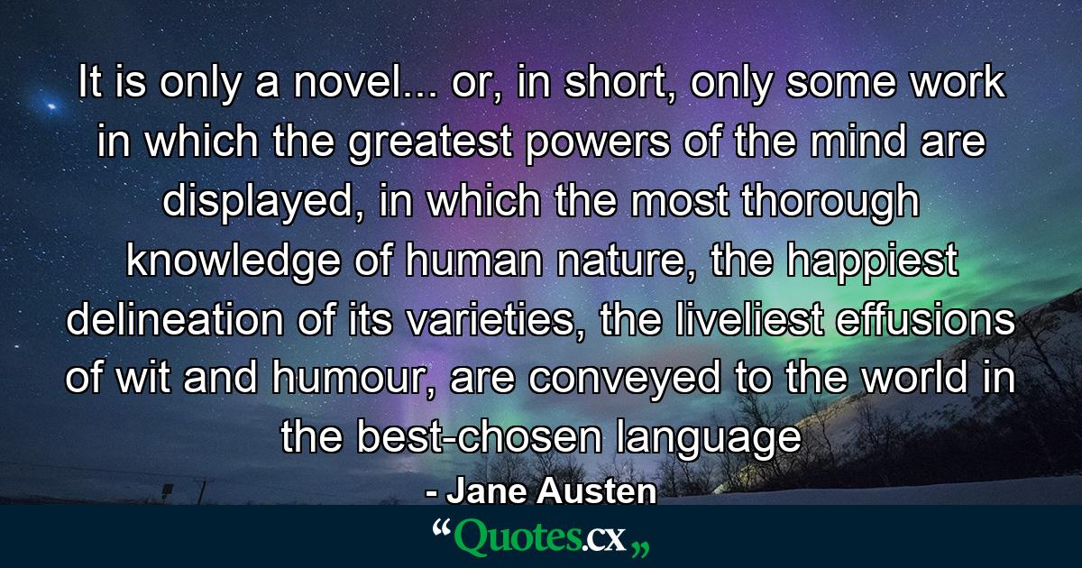 It is only a novel... or, in short, only some work in which the greatest powers of the mind are displayed, in which the most thorough knowledge of human nature, the happiest delineation of its varieties, the liveliest effusions of wit and humour, are conveyed to the world in the best-chosen language - Quote by Jane Austen