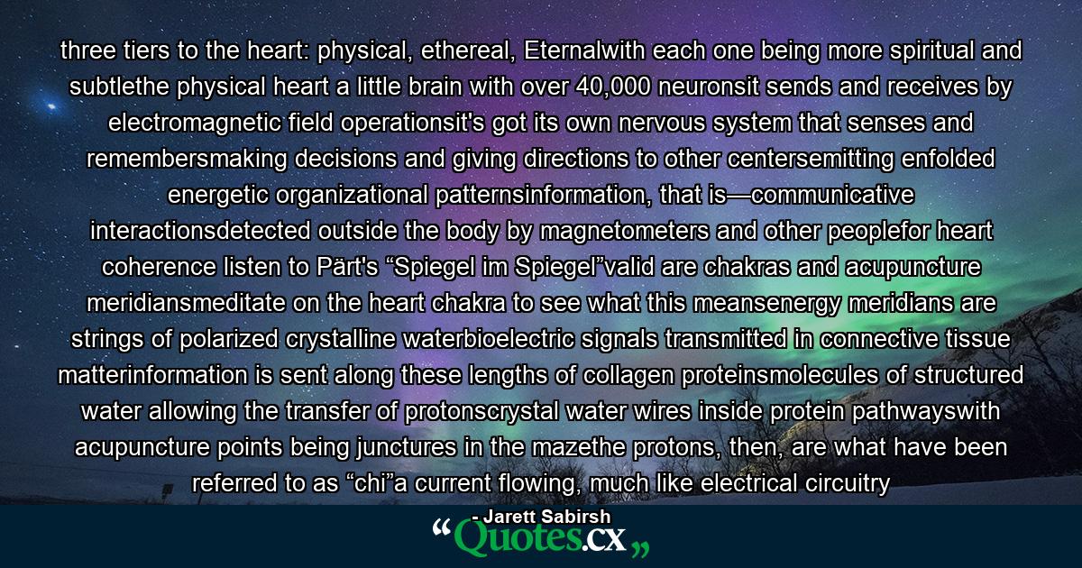 three tiers to the heart: physical, ethereal, Eternalwith each one being more spiritual and subtlethe physical heart a little brain with over 40,000 neuronsit sends and receives by electromagnetic field operationsit's got its own nervous system that senses and remembersmaking decisions and giving directions to other centersemitting enfolded energetic organizational patternsinformation, that is—communicative interactionsdetected outside the body by magnetometers and other peoplefor heart coherence listen to Pärt's “Spiegel im Spiegel”valid are chakras and acupuncture meridiansmeditate on the heart chakra to see what this meansenergy meridians are strings of polarized crystalline waterbioelectric signals transmitted in connective tissue matterinformation is sent along these lengths of collagen proteinsmolecules of structured water allowing the transfer of protonscrystal water wires inside protein pathwayswith acupuncture points being junctures in the mazethe protons, then, are what have been referred to as “chi”a current flowing, much like electrical circuitry - Quote by Jarett Sabirsh