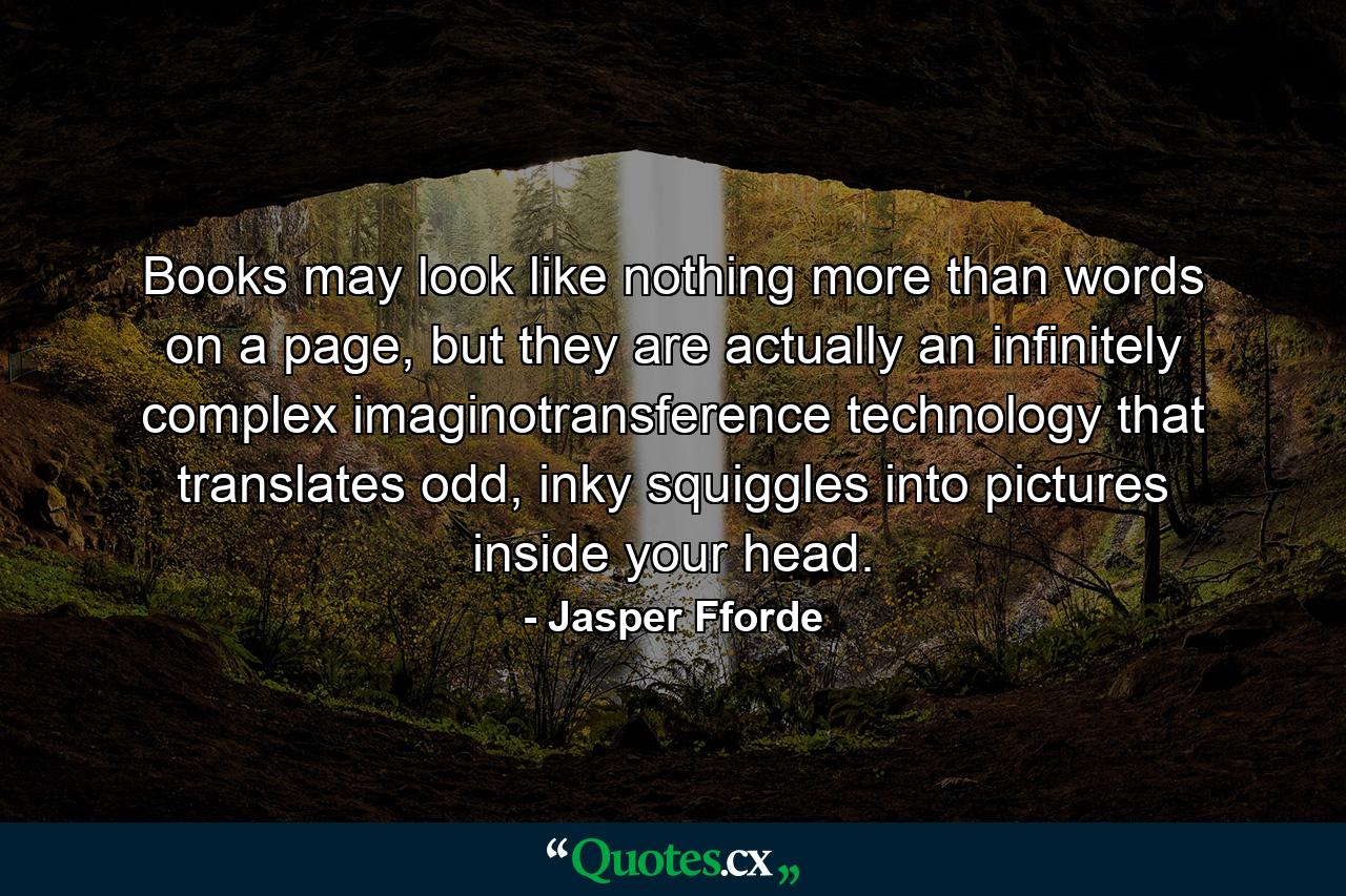 Books may look like nothing more than words on a page, but they are actually an infinitely complex imaginotransference technology that translates odd, inky squiggles into pictures inside your head. - Quote by Jasper Fforde