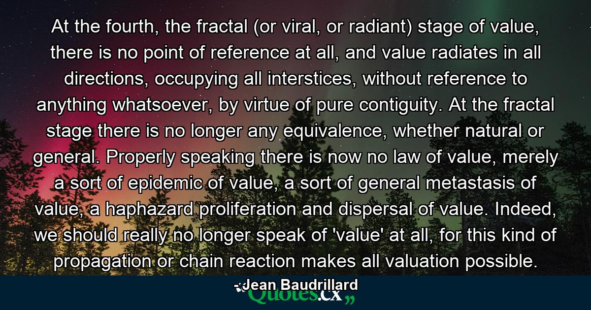 At the fourth, the fractal (or viral, or radiant) stage of value, there is no point of reference at all, and value radiates in all directions, occupying all interstices, without reference to anything whatsoever, by virtue of pure contiguity. At the fractal stage there is no longer any equivalence, whether natural or general. Properly speaking there is now no law of value, merely a sort of epidemic of value, a sort of general metastasis of value, a haphazard proliferation and dispersal of value. Indeed, we should really no longer speak of 'value' at all, for this kind of propagation or chain reaction makes all valuation possible. - Quote by Jean Baudrillard