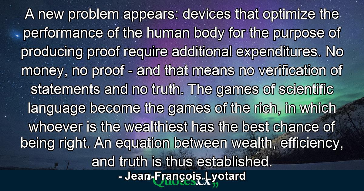 A new problem appears: devices that optimize the performance of the human body for the purpose of producing proof require additional expenditures. No money, no proof - and that means no verification of statements and no truth. The games of scientific language become the games of the rich, in which whoever is the wealthiest has the best chance of being right. An equation between wealth, efficiency, and truth is thus established. - Quote by Jean-François Lyotard