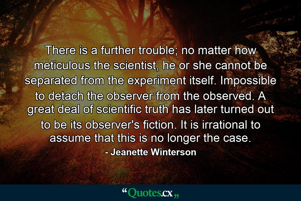 There is a further trouble; no matter how meticulous the scientist, he or she cannot be separated from the experiment itself. Impossible to detach the observer from the observed. A great deal of scientific truth has later turned out to be its observer's fiction. It is irrational to assume that this is no longer the case. - Quote by Jeanette Winterson