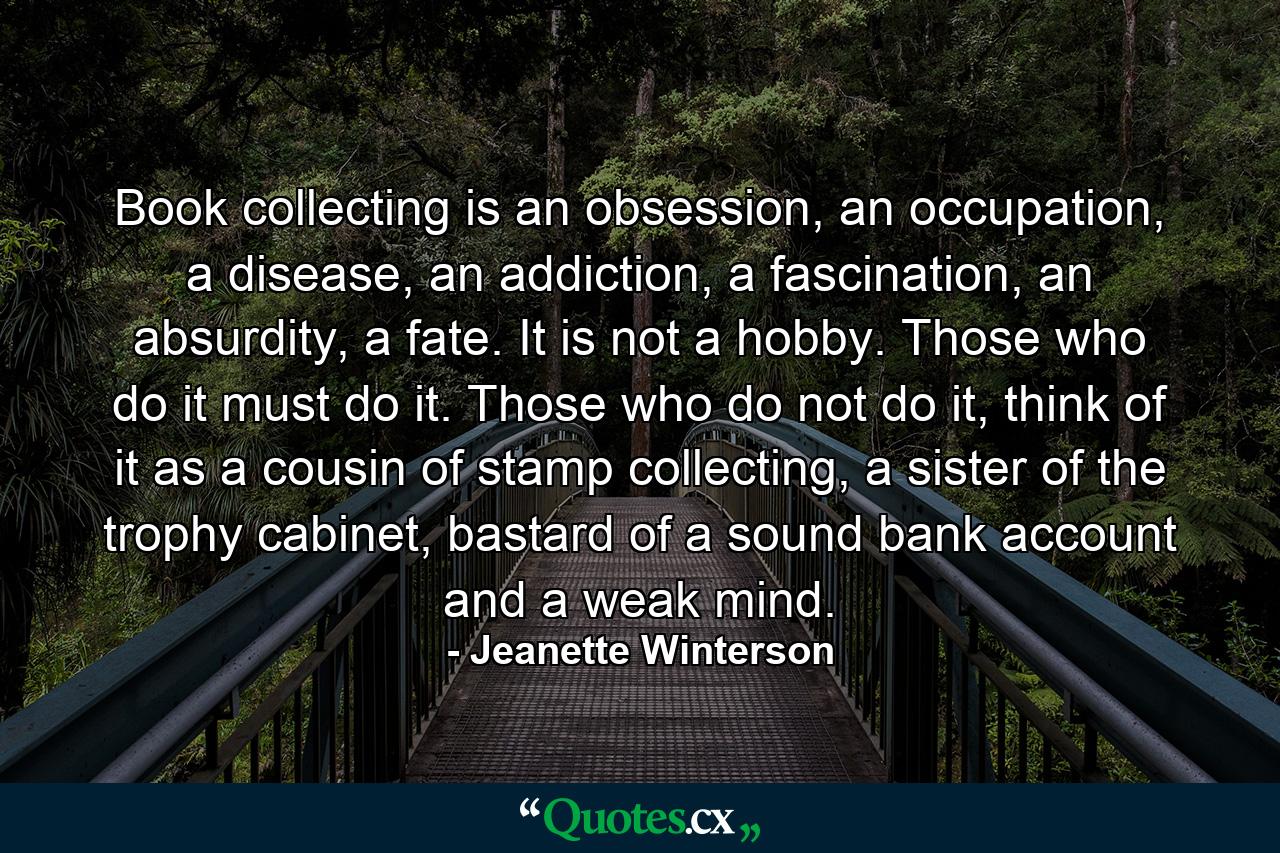 Book collecting is an obsession, an occupation, a disease, an addiction, a fascination, an absurdity, a fate. It is not a hobby. Those who do it must do it. Those who do not do it, think of it as a cousin of stamp collecting, a sister of the trophy cabinet, bastard of a sound bank account and a weak mind. - Quote by Jeanette Winterson