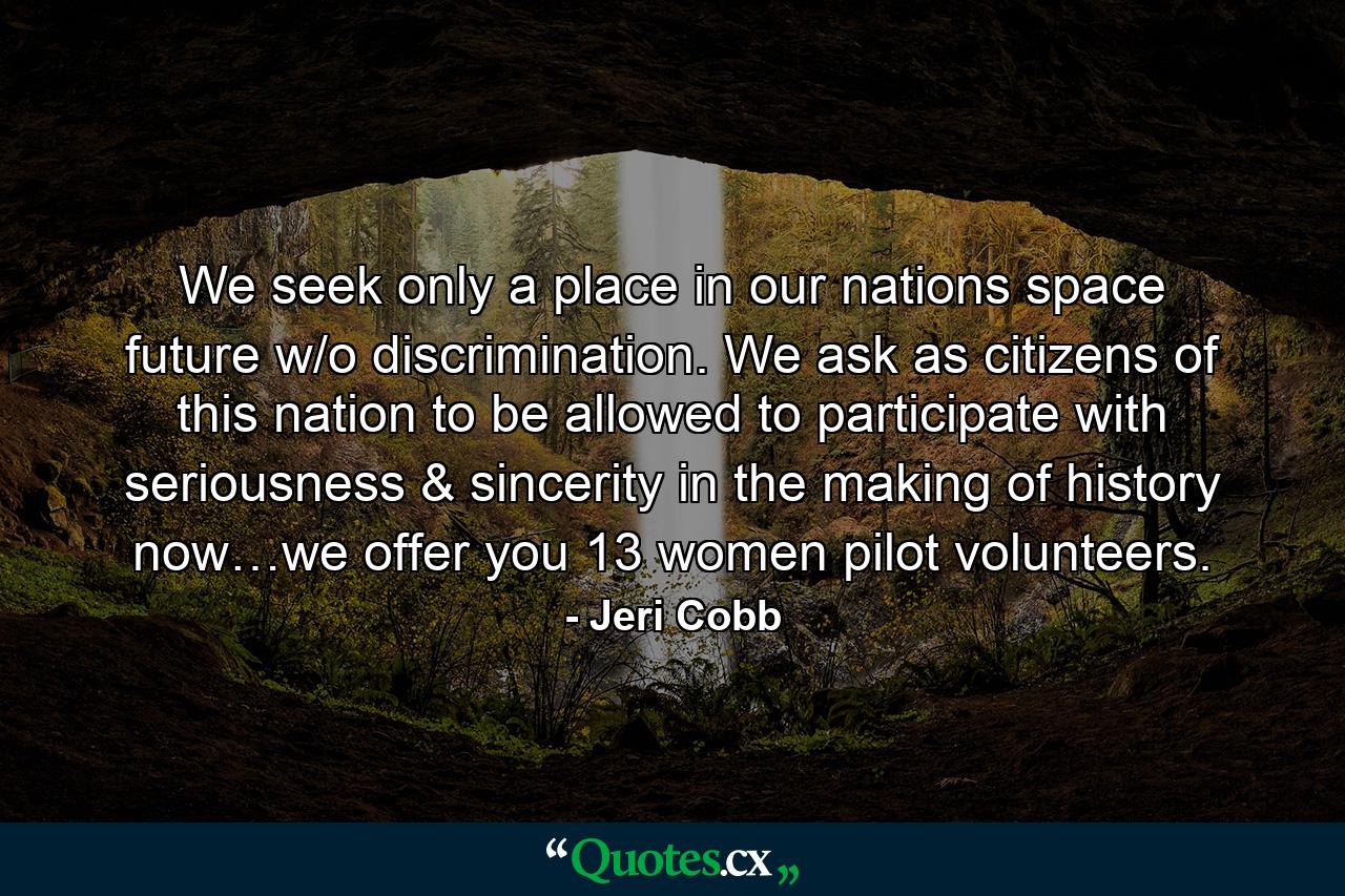 We seek only a place in our nations space future w/o discrimination. We ask as citizens of this nation to be allowed to participate with seriousness & sincerity in the making of history now…we offer you 13 women pilot volunteers. - Quote by Jeri Cobb