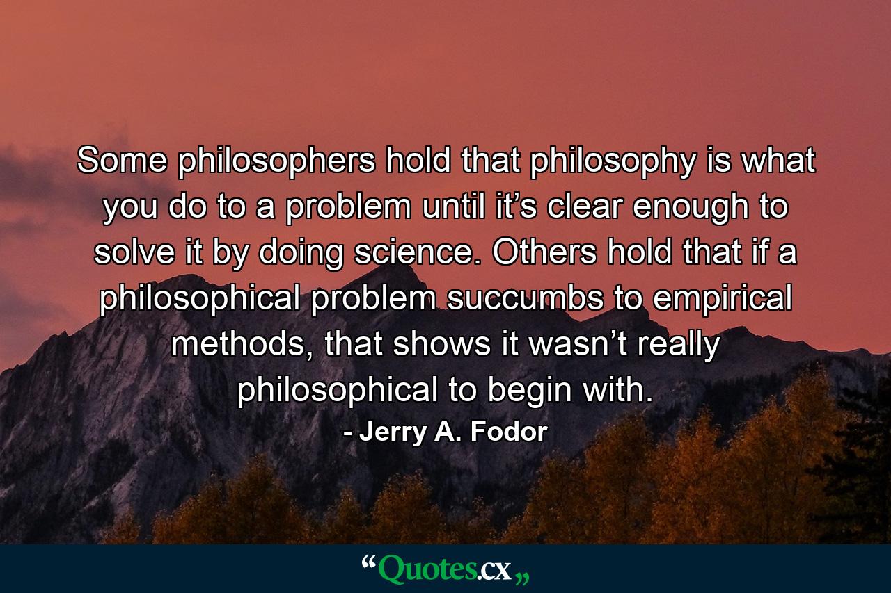 Some philosophers hold that philosophy is what you do to a problem until it’s clear enough to solve it by doing science. Others hold that if a philosophical problem succumbs to empirical methods, that shows it wasn’t really philosophical to begin with. - Quote by Jerry A. Fodor