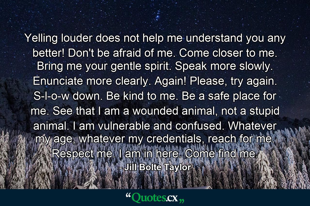 Yelling louder does not help me understand you any better! Don't be afraid of me. Come closer to me. Bring me your gentle spirit. Speak more slowly. Enunciate more clearly. Again! Please, try again. S-l-o-w down. Be kind to me. Be a safe place for me. See that I am a wounded animal, not a stupid animal. I am vulnerable and confused. Whatever my age, whatever my credentials, reach for me. Respect me. I am in here. Come find me. - Quote by Jill Bolte Taylor