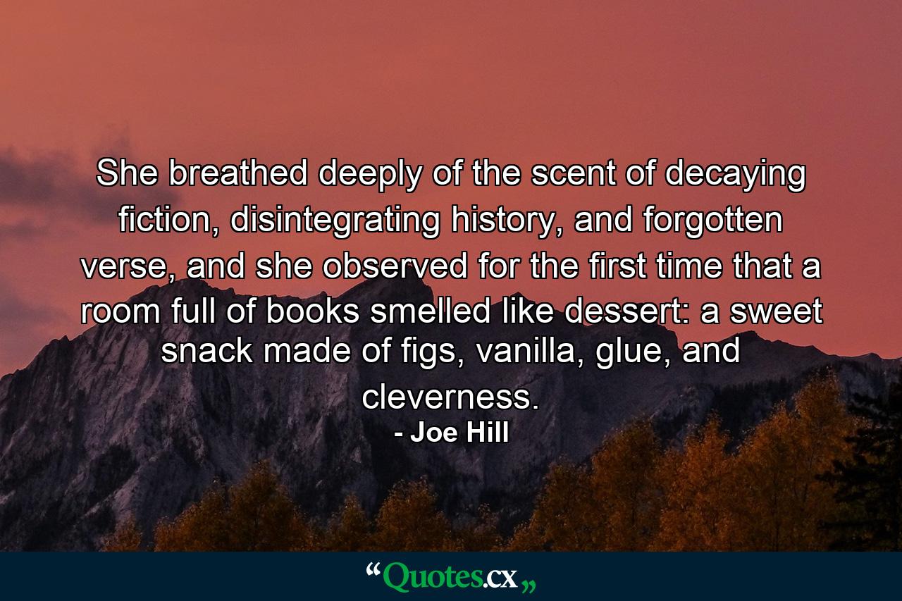 She breathed deeply of the scent of decaying fiction, disintegrating history, and forgotten verse, and she observed for the first time that a room full of books smelled like dessert: a sweet snack made of figs, vanilla, glue, and cleverness. - Quote by Joe Hill