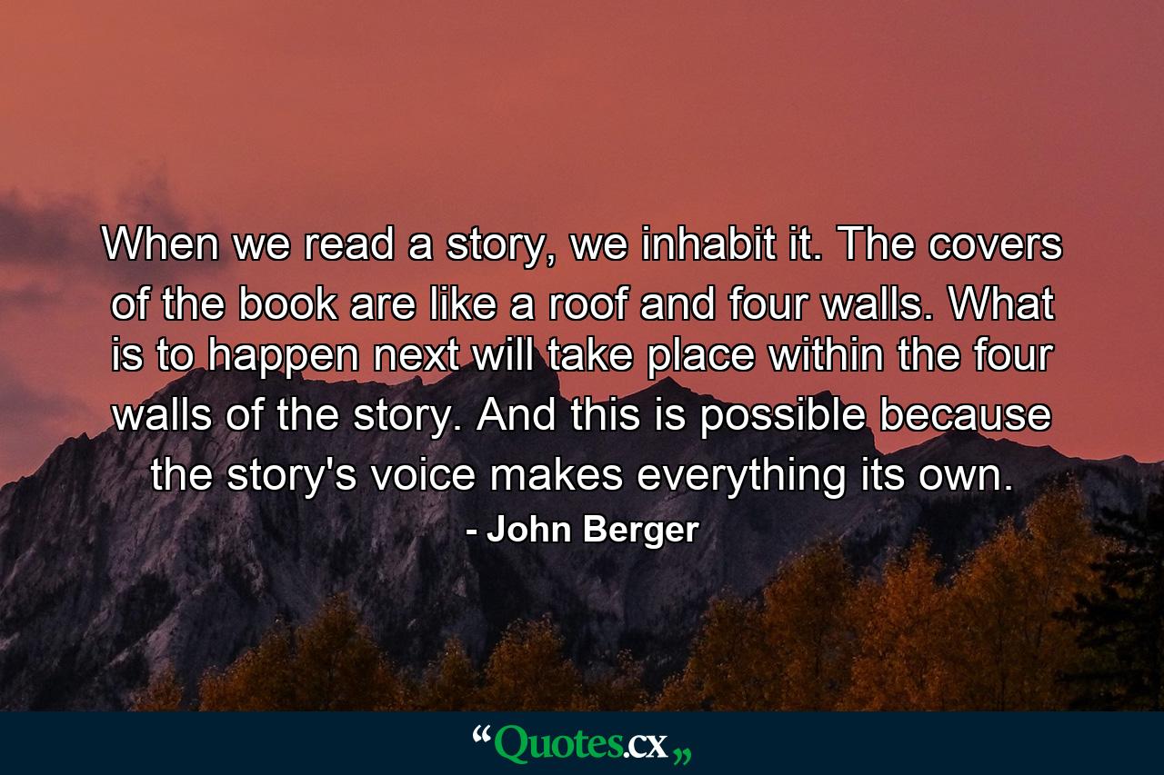 When we read a story, we inhabit it. The covers of the book are like a roof and four walls. What is to happen next will take place within the four walls of the story. And this is possible because the story's voice makes everything its own. - Quote by John Berger