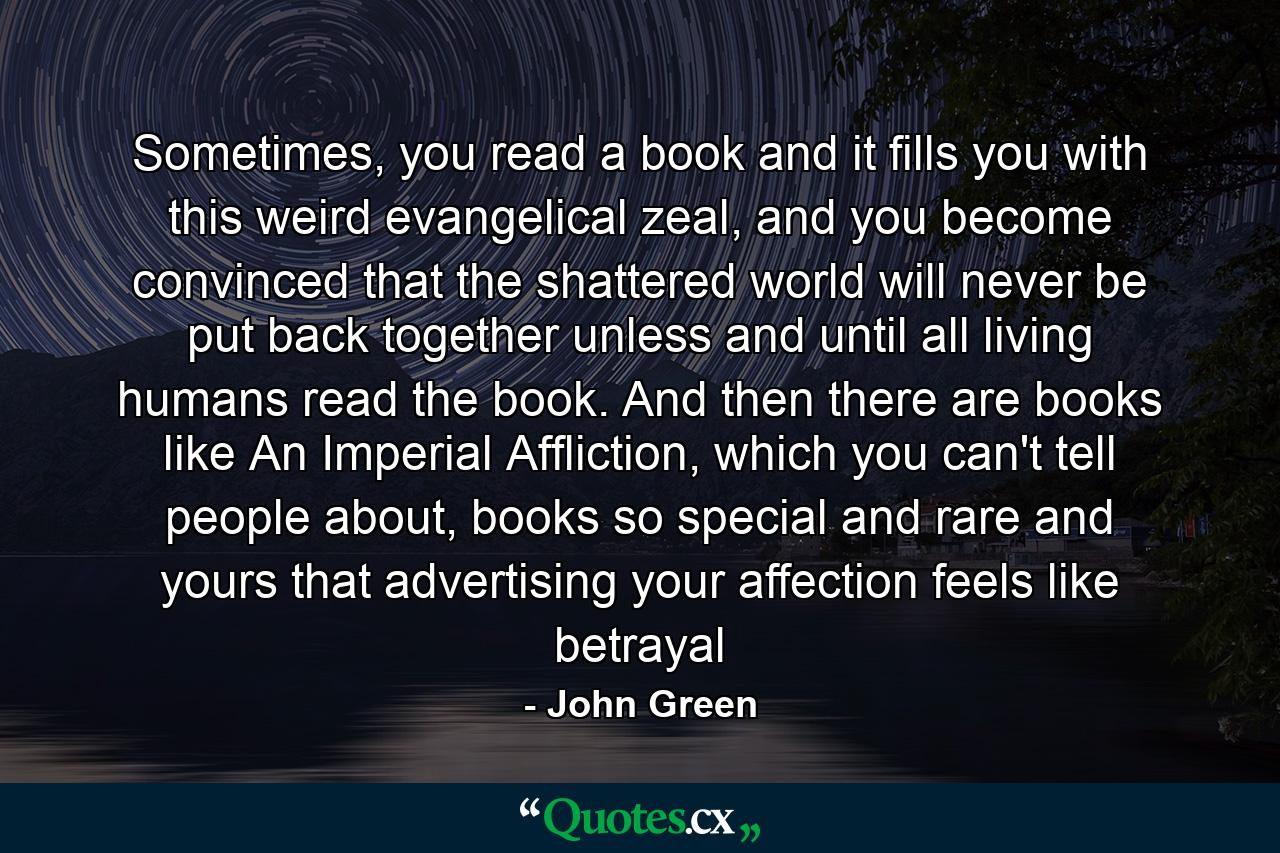 Sometimes, you read a book and it fills you with this weird evangelical zeal, and you become convinced that the shattered world will never be put back together unless and until all living humans read the book. And then there are books like An Imperial Affliction, which you can't tell people about, books so special and rare and yours that advertising your affection feels like betrayal - Quote by John Green