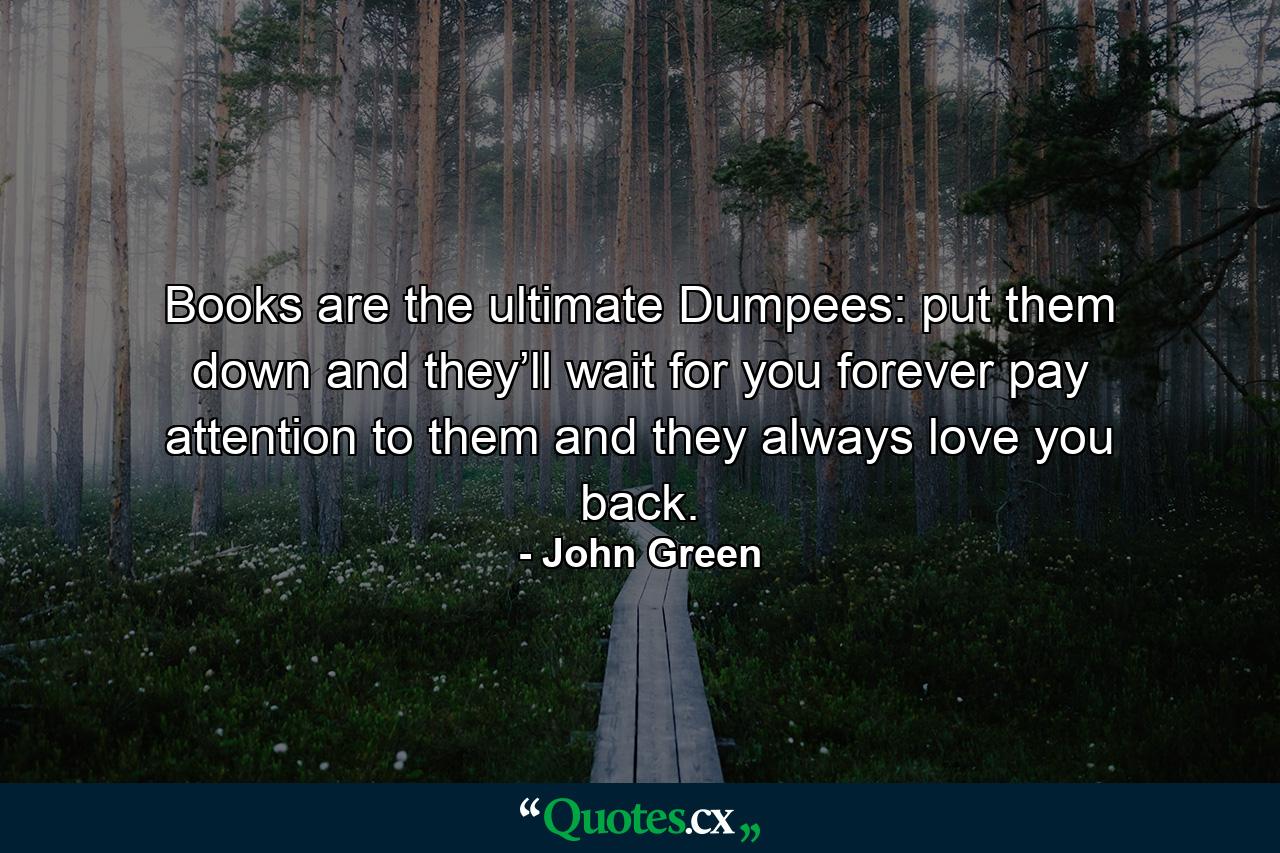 Books are the ultimate Dumpees: put them down and they’ll wait for you forever pay attention to them and they always love you back. - Quote by John Green