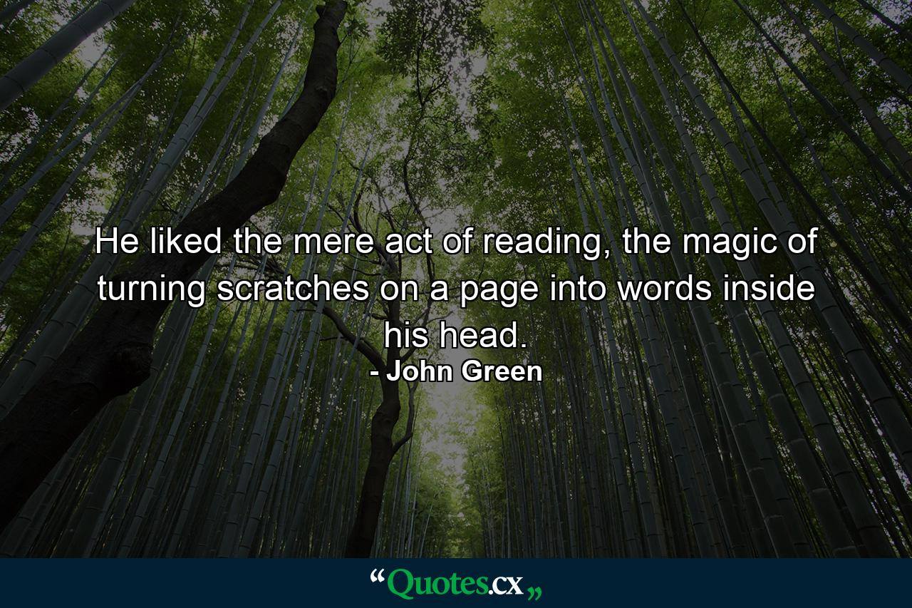 He liked the mere act of reading, the magic of turning scratches on a page into words inside his head. - Quote by John Green