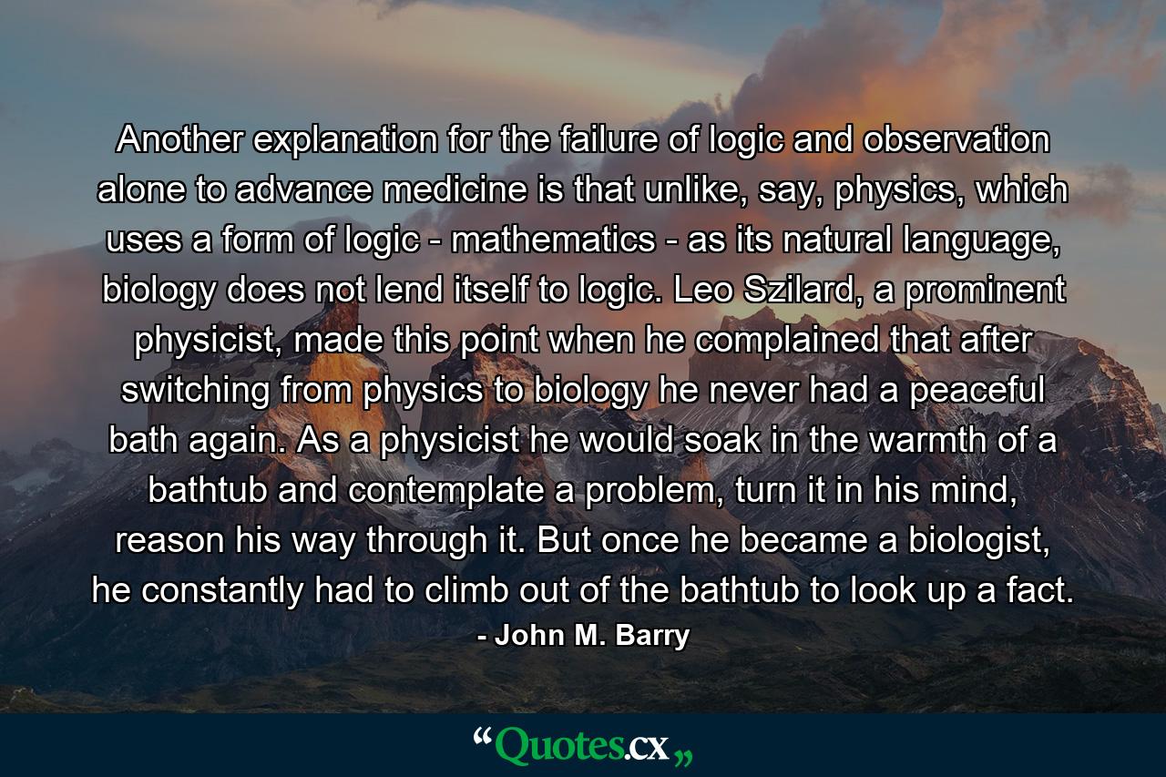 Another explanation for the failure of logic and observation alone to advance medicine is that unlike, say, physics, which uses a form of logic - mathematics - as its natural language, biology does not lend itself to logic. Leo Szilard, a prominent physicist, made this point when he complained that after switching from physics to biology he never had a peaceful bath again. As a physicist he would soak in the warmth of a bathtub and contemplate a problem, turn it in his mind, reason his way through it. But once he became a biologist, he constantly had to climb out of the bathtub to look up a fact. - Quote by John M. Barry