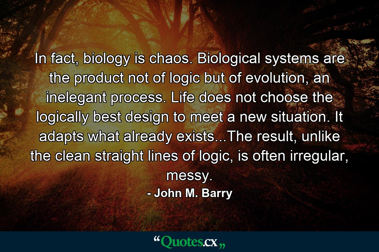 In fact, biology is chaos. Biological systems are the product not of logic but of evolution, an inelegant process. Life does not choose the logically best design to meet a new situation. It adapts what already exists...The result, unlike the clean straight lines of logic, is often irregular, messy. - Quote by John M. Barry