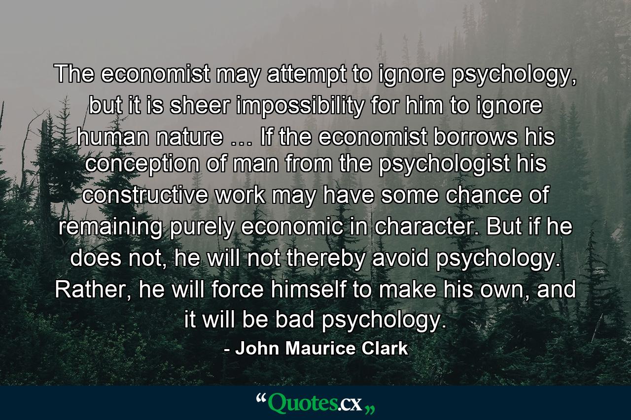 The economist may attempt to ignore psychology, but it is sheer impossibility for him to ignore human nature … If the economist borrows his conception of man from the psychologist his constructive work may have some chance of remaining purely economic in character. But if he does not, he will not thereby avoid psychology. Rather, he will force himself to make his own, and it will be bad psychology. - Quote by John Maurice Clark