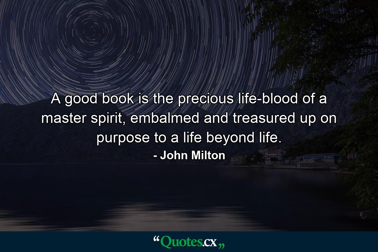 A good book is the precious life-blood of a master spirit, embalmed and treasured up on purpose to a life beyond life. - Quote by John Milton