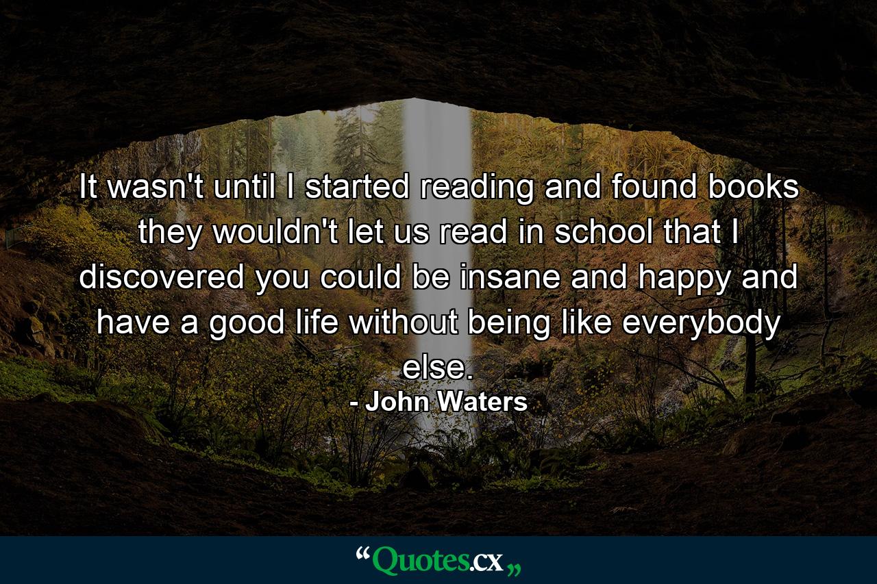 It wasn't until I started reading and found books they wouldn't let us read in school that I discovered you could be insane and happy and have a good life without being like everybody else. - Quote by John Waters