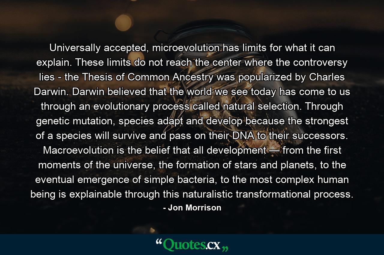 Universally accepted, microevolution has limits for what it can explain. These limits do not reach the center where the controversy lies - the Thesis of Common Ancestry was popularized by Charles Darwin. Darwin believed that the world we see today has come to us through an evolutionary process called natural selection. Through genetic mutation, species adapt and develop because the strongest of a species will survive and pass on their DNA to their successors. Macroevolution is the belief that all development — from the first moments of the universe, the formation of stars and planets, to the eventual emergence of simple bacteria, to the most complex human being is explainable through this naturalistic transformational process. - Quote by Jon Morrison