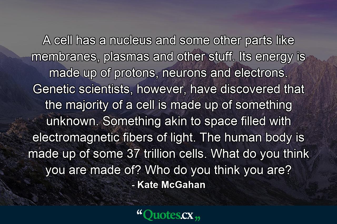 A cell has a nucleus and some other parts like membranes, plasmas and other stuff. Its energy is made up of protons, neurons and electrons. Genetic scientists, however, have discovered that the majority of a cell is made up of something unknown. Something akin to space filled with electromagnetic fibers of light. The human body is made up of some 37 trillion cells. What do you think you are made of? Who do you think you are? - Quote by Kate McGahan