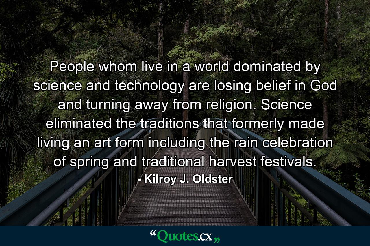 People whom live in a world dominated by science and technology are losing belief in God and turning away from religion. Science eliminated the traditions that formerly made living an art form including the rain celebration of spring and traditional harvest festivals. - Quote by Kilroy J. Oldster