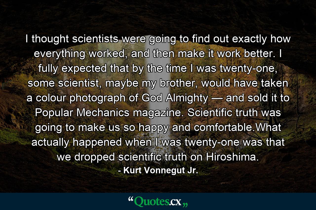 I thought scientists were going to find out exactly how everything worked, and then make it work better. I fully expected that by the time I was twenty-one, some scientist, maybe my brother, would have taken a colour photograph of God Almighty — and sold it to Popular Mechanics magazine. Scientific truth was going to make us so happy and comfortable.What actually happened when I was twenty-one was that we dropped scientific truth on Hiroshima. - Quote by Kurt Vonnegut Jr.