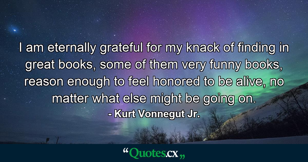 I am eternally grateful for my knack of finding in great books, some of them very funny books, reason enough to feel honored to be alive, no matter what else might be going on. - Quote by Kurt Vonnegut Jr.