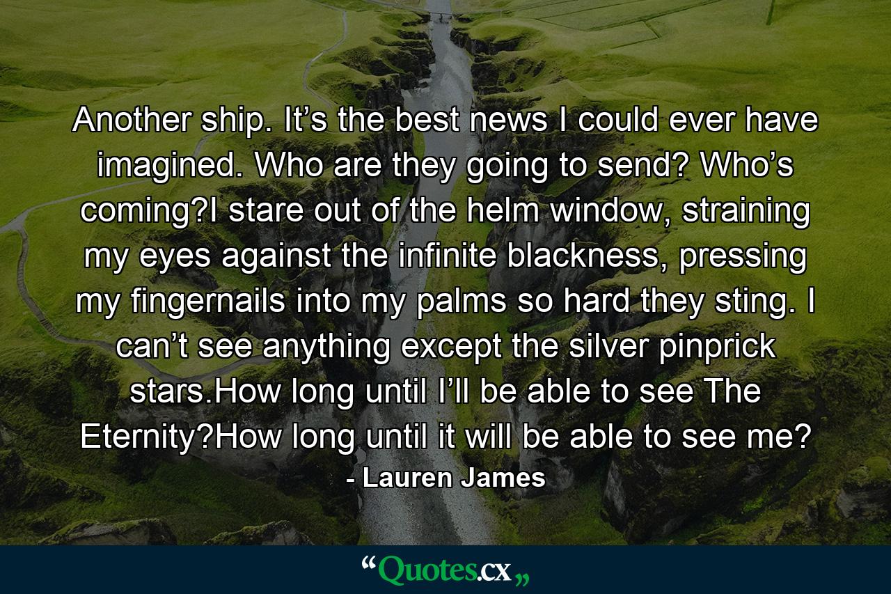 Another ship. It’s the best news I could ever have imagined. Who are they going to send? Who’s coming?I stare out of the helm window, straining my eyes against the infinite blackness, pressing my fingernails into my palms so hard they sting. I can’t see anything except the silver pinprick stars.How long until I’ll be able to see The Eternity?How long until it will be able to see me? - Quote by Lauren James