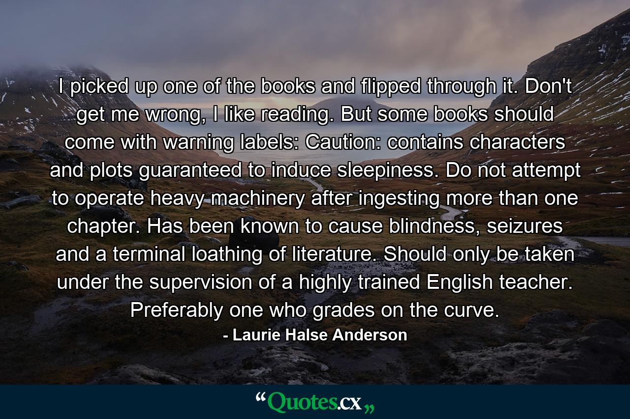 I picked up one of the books and flipped through it. Don't get me wrong, I like reading. But some books should come with warning labels: Caution: contains characters and plots guaranteed to induce sleepiness. Do not attempt to operate heavy machinery after ingesting more than one chapter. Has been known to cause blindness, seizures and a terminal loathing of literature. Should only be taken under the supervision of a highly trained English teacher. Preferably one who grades on the curve. - Quote by Laurie Halse Anderson