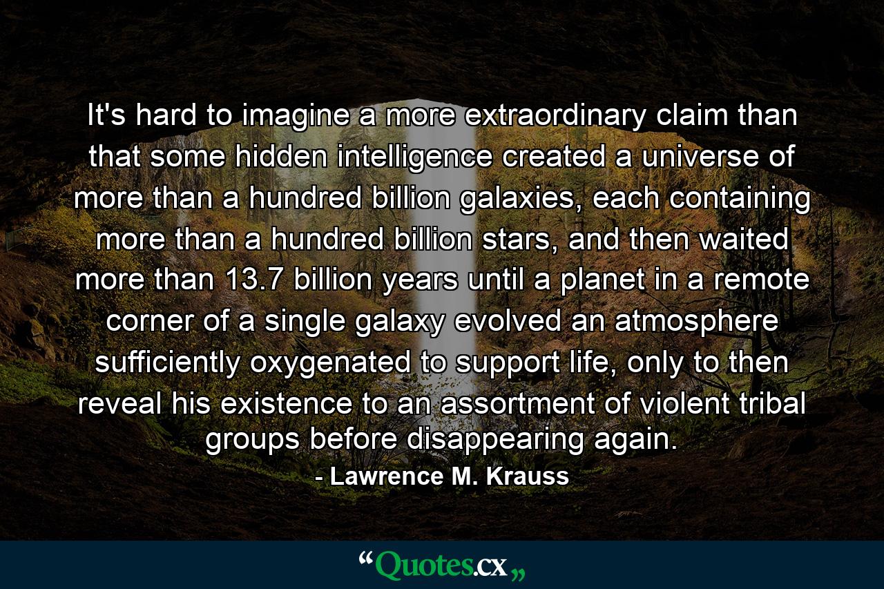 It's hard to imagine a more extraordinary claim than that some hidden intelligence created a universe of more than a hundred billion galaxies, each containing more than a hundred billion stars, and then waited more than 13.7 billion years until a planet in a remote corner of a single galaxy evolved an atmosphere sufficiently oxygenated to support life, only to then reveal his existence to an assortment of violent tribal groups before disappearing again. - Quote by Lawrence M. Krauss