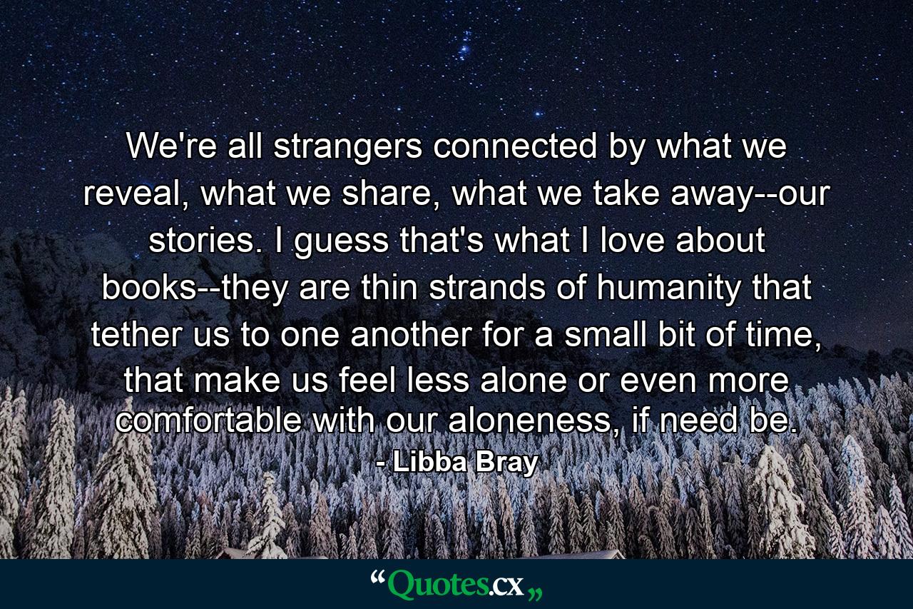 We're all strangers connected by what we reveal, what we share, what we take away--our stories. I guess that's what I love about books--they are thin strands of humanity that tether us to one another for a small bit of time, that make us feel less alone or even more comfortable with our aloneness, if need be. - Quote by Libba Bray